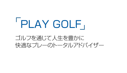 「PLAY GOLF」ゴルフを通じて人生を豊かに快適なプレーのトータルアドバイザー